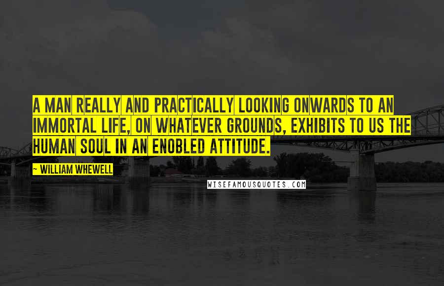 William Whewell Quotes: A man really and practically looking onwards to an immortal life, on whatever grounds, exhibits to us the human soul in an enobled attitude.