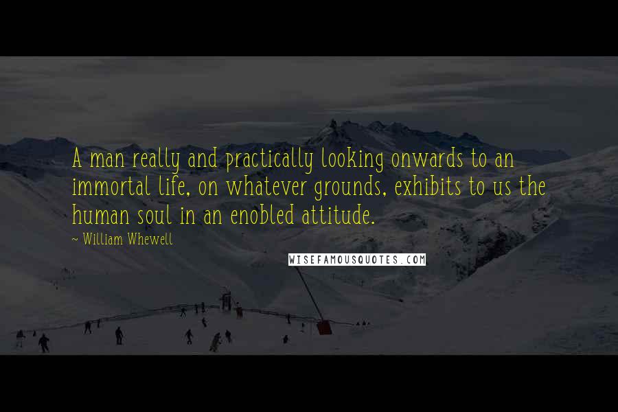 William Whewell Quotes: A man really and practically looking onwards to an immortal life, on whatever grounds, exhibits to us the human soul in an enobled attitude.