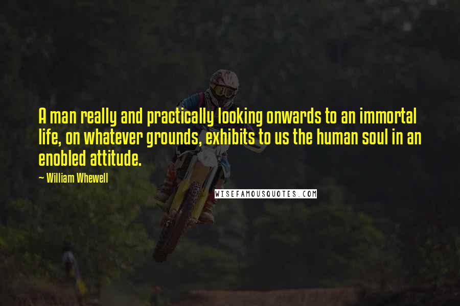 William Whewell Quotes: A man really and practically looking onwards to an immortal life, on whatever grounds, exhibits to us the human soul in an enobled attitude.