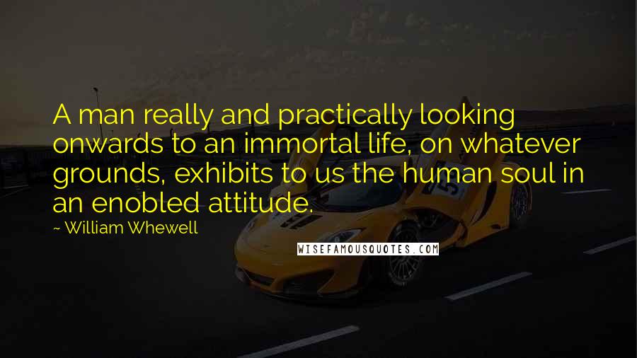 William Whewell Quotes: A man really and practically looking onwards to an immortal life, on whatever grounds, exhibits to us the human soul in an enobled attitude.