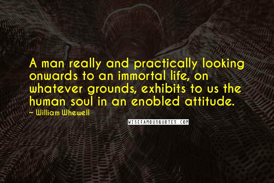William Whewell Quotes: A man really and practically looking onwards to an immortal life, on whatever grounds, exhibits to us the human soul in an enobled attitude.