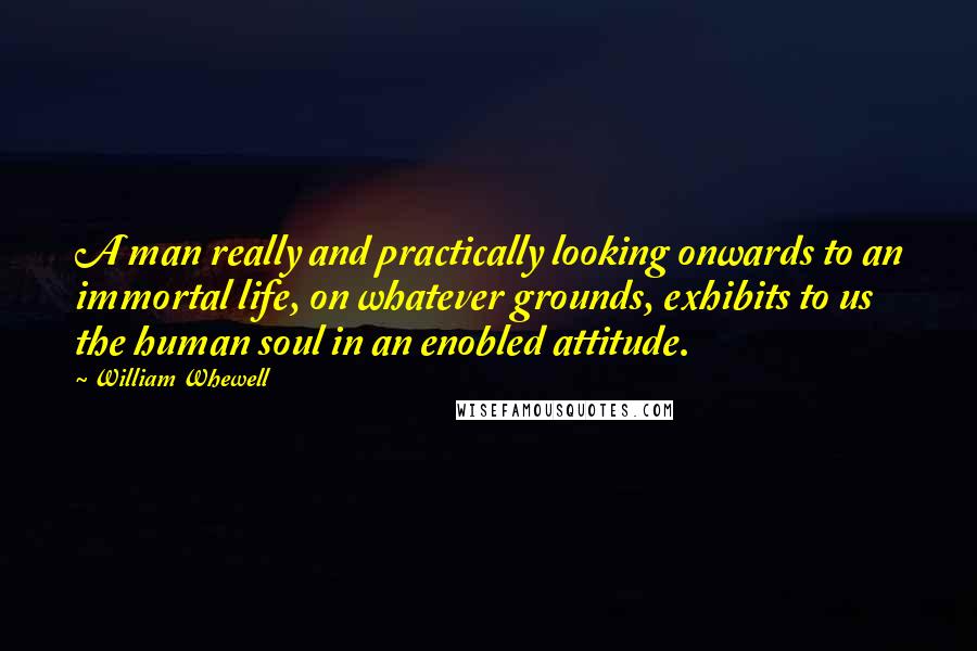 William Whewell Quotes: A man really and practically looking onwards to an immortal life, on whatever grounds, exhibits to us the human soul in an enobled attitude.