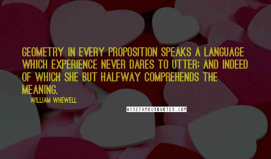 William Whewell Quotes: Geometry in every proposition speaks a language which experience never dares to utter; and indeed of which she but halfway comprehends the meaning.