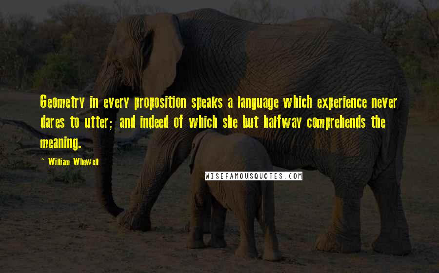 William Whewell Quotes: Geometry in every proposition speaks a language which experience never dares to utter; and indeed of which she but halfway comprehends the meaning.