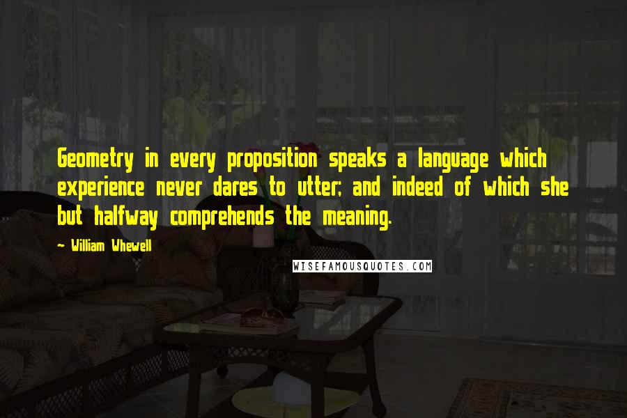 William Whewell Quotes: Geometry in every proposition speaks a language which experience never dares to utter; and indeed of which she but halfway comprehends the meaning.
