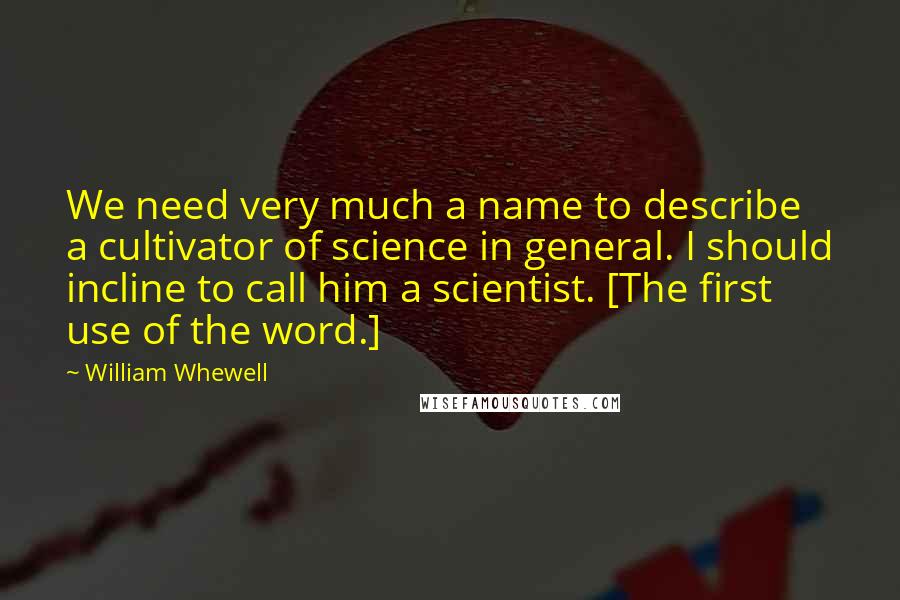 William Whewell Quotes: We need very much a name to describe a cultivator of science in general. I should incline to call him a scientist. [The first use of the word.]