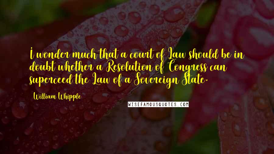 William Whipple Quotes: I wonder much that a court of Law should be in doubt whether a Resolution of Congress can superceed the Law of a Sovereign State.