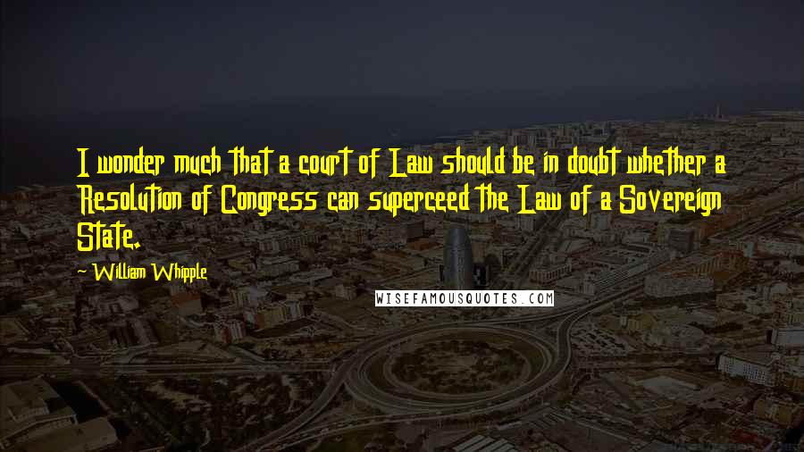 William Whipple Quotes: I wonder much that a court of Law should be in doubt whether a Resolution of Congress can superceed the Law of a Sovereign State.