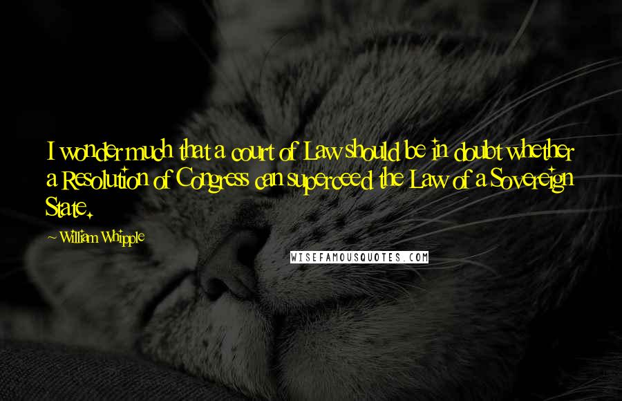 William Whipple Quotes: I wonder much that a court of Law should be in doubt whether a Resolution of Congress can superceed the Law of a Sovereign State.