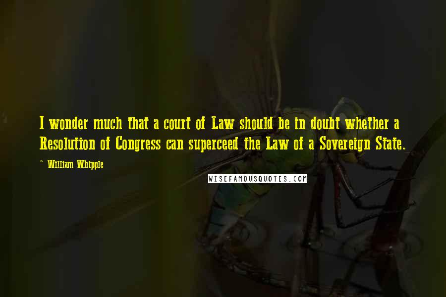 William Whipple Quotes: I wonder much that a court of Law should be in doubt whether a Resolution of Congress can superceed the Law of a Sovereign State.