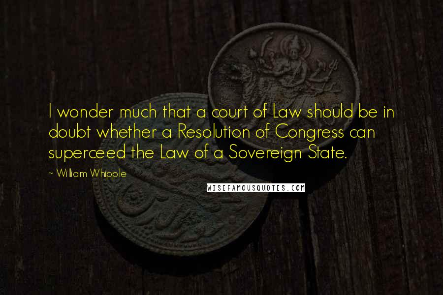 William Whipple Quotes: I wonder much that a court of Law should be in doubt whether a Resolution of Congress can superceed the Law of a Sovereign State.