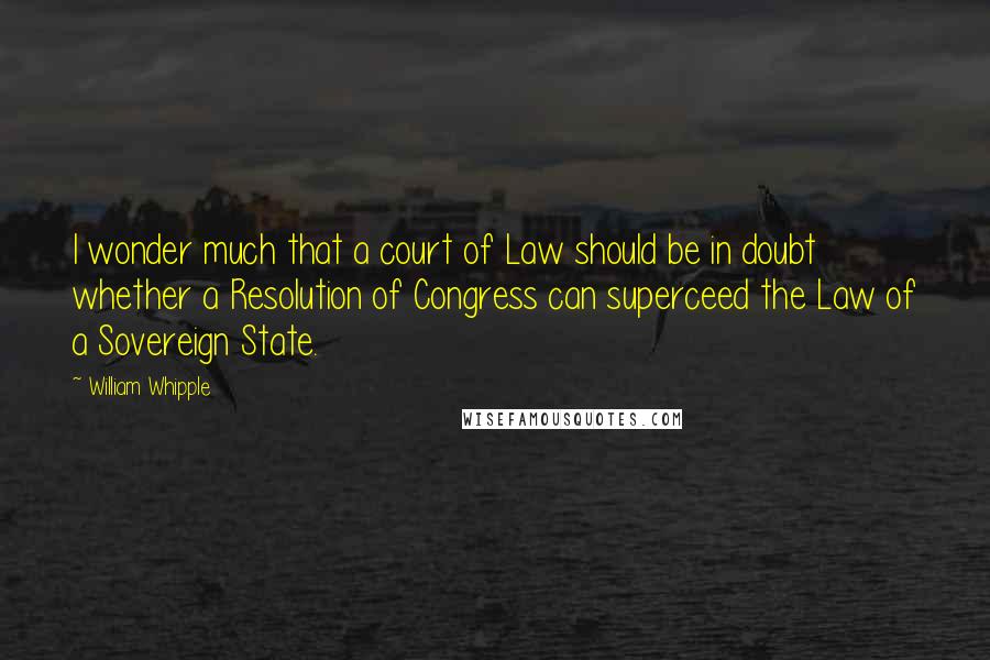 William Whipple Quotes: I wonder much that a court of Law should be in doubt whether a Resolution of Congress can superceed the Law of a Sovereign State.