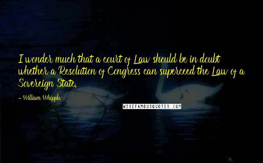 William Whipple Quotes: I wonder much that a court of Law should be in doubt whether a Resolution of Congress can superceed the Law of a Sovereign State.