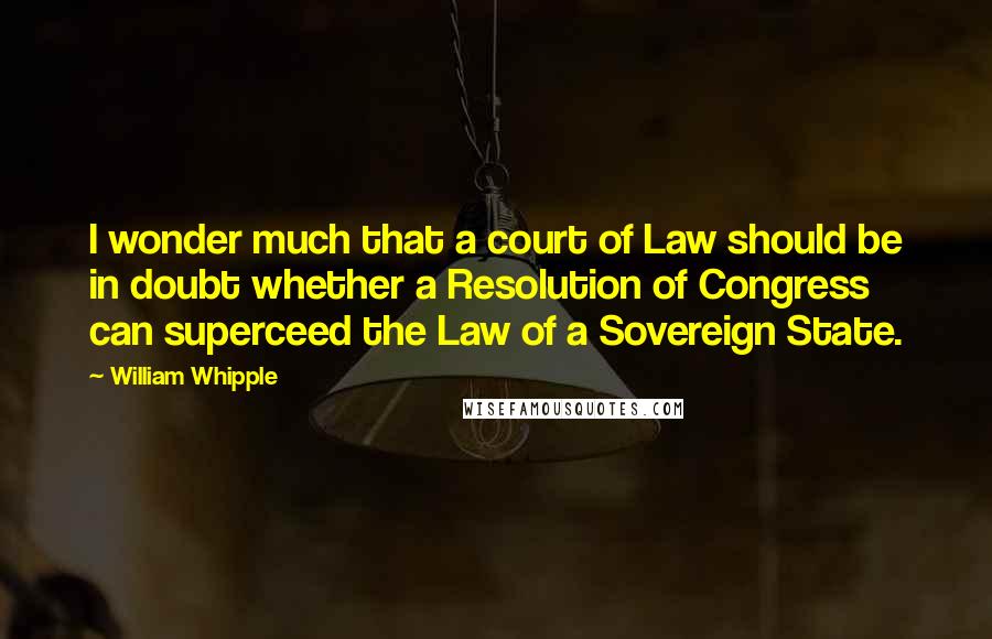 William Whipple Quotes: I wonder much that a court of Law should be in doubt whether a Resolution of Congress can superceed the Law of a Sovereign State.