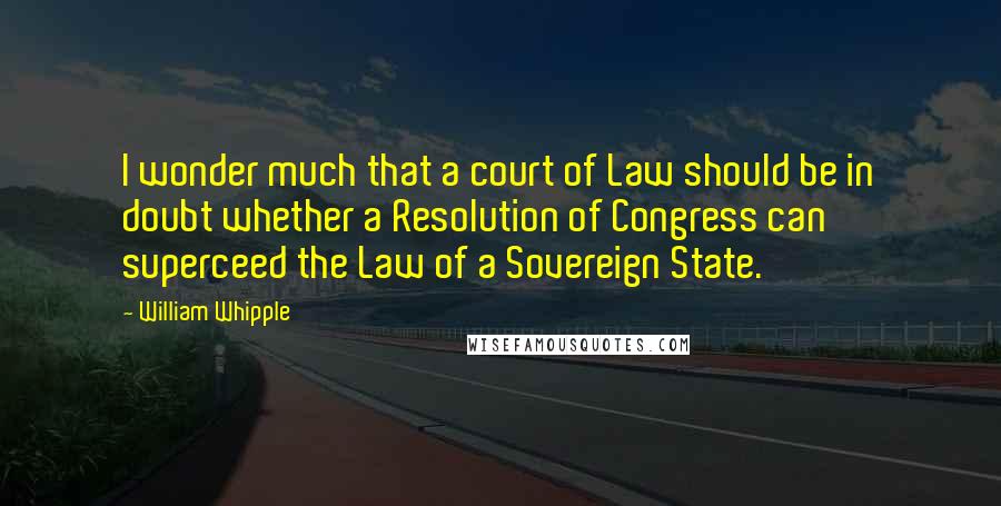 William Whipple Quotes: I wonder much that a court of Law should be in doubt whether a Resolution of Congress can superceed the Law of a Sovereign State.