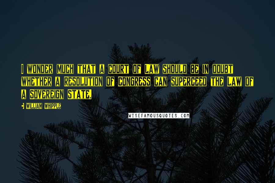William Whipple Quotes: I wonder much that a court of Law should be in doubt whether a Resolution of Congress can superceed the Law of a Sovereign State.