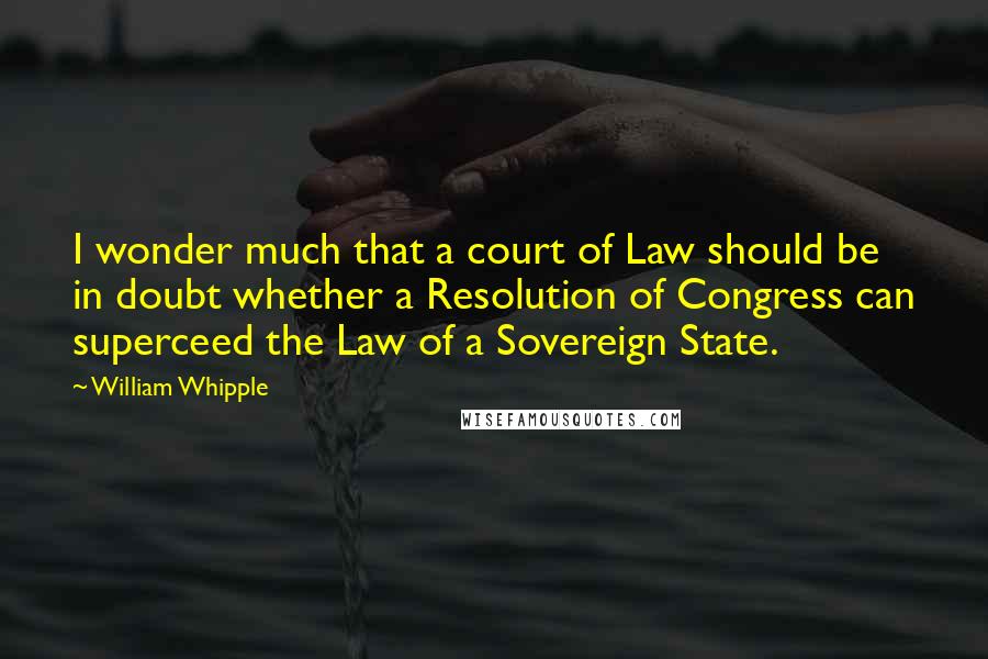 William Whipple Quotes: I wonder much that a court of Law should be in doubt whether a Resolution of Congress can superceed the Law of a Sovereign State.