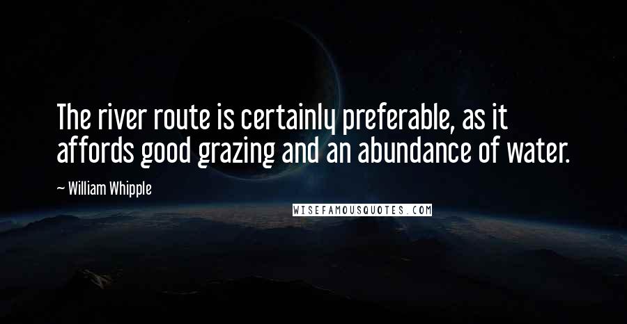 William Whipple Quotes: The river route is certainly preferable, as it affords good grazing and an abundance of water.