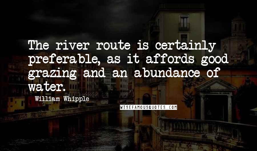 William Whipple Quotes: The river route is certainly preferable, as it affords good grazing and an abundance of water.