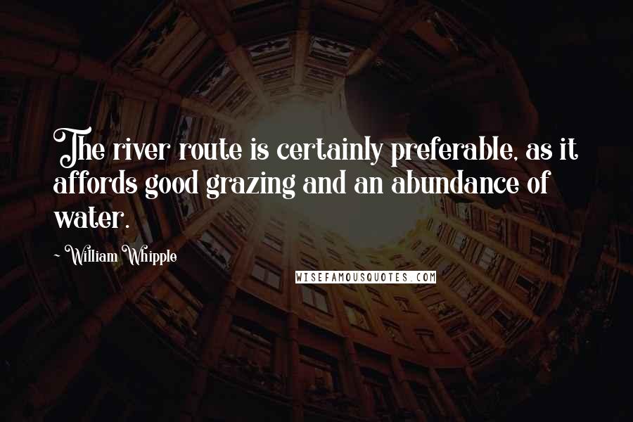 William Whipple Quotes: The river route is certainly preferable, as it affords good grazing and an abundance of water.