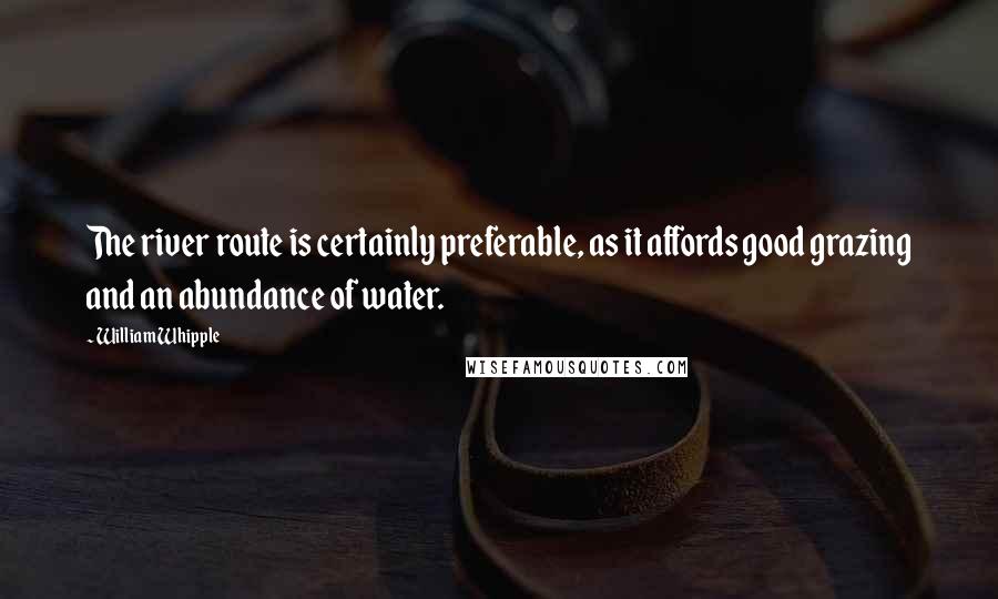 William Whipple Quotes: The river route is certainly preferable, as it affords good grazing and an abundance of water.