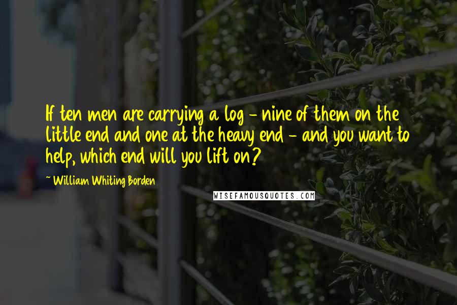 William Whiting Borden Quotes: If ten men are carrying a log - nine of them on the little end and one at the heavy end - and you want to help, which end will you lift on?