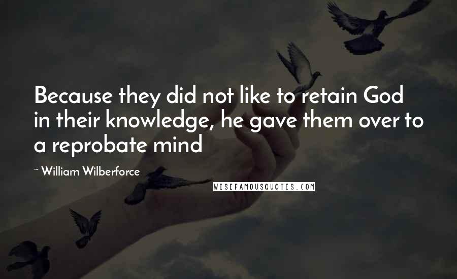 William Wilberforce Quotes: Because they did not like to retain God in their knowledge, he gave them over to a reprobate mind