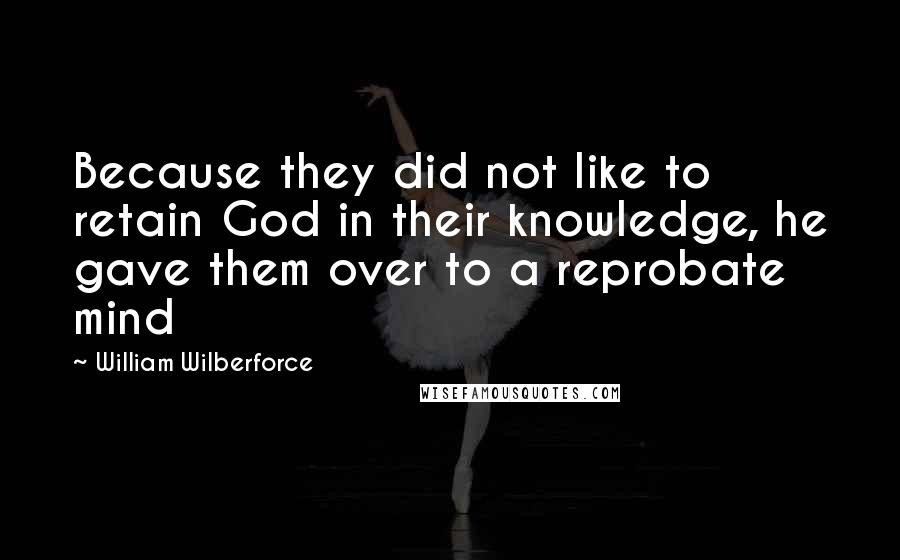 William Wilberforce Quotes: Because they did not like to retain God in their knowledge, he gave them over to a reprobate mind