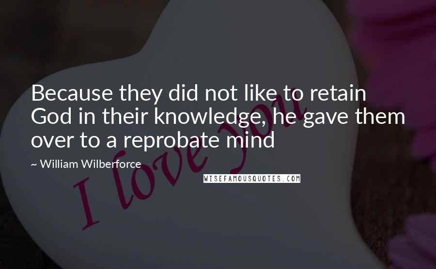 William Wilberforce Quotes: Because they did not like to retain God in their knowledge, he gave them over to a reprobate mind