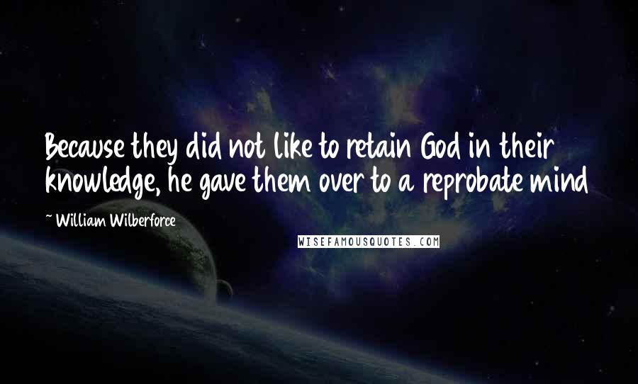 William Wilberforce Quotes: Because they did not like to retain God in their knowledge, he gave them over to a reprobate mind