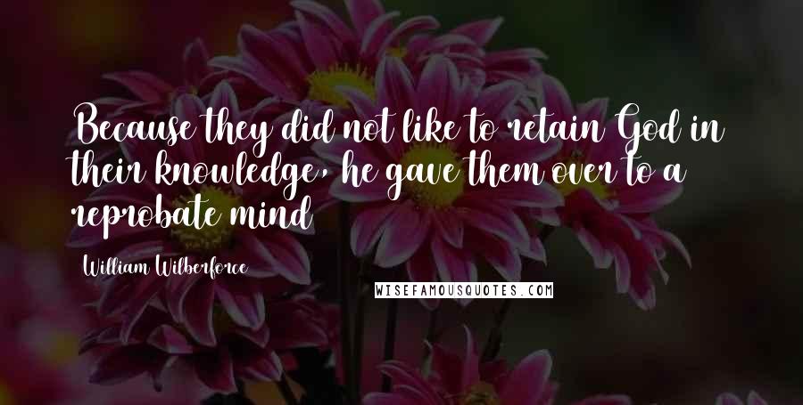 William Wilberforce Quotes: Because they did not like to retain God in their knowledge, he gave them over to a reprobate mind