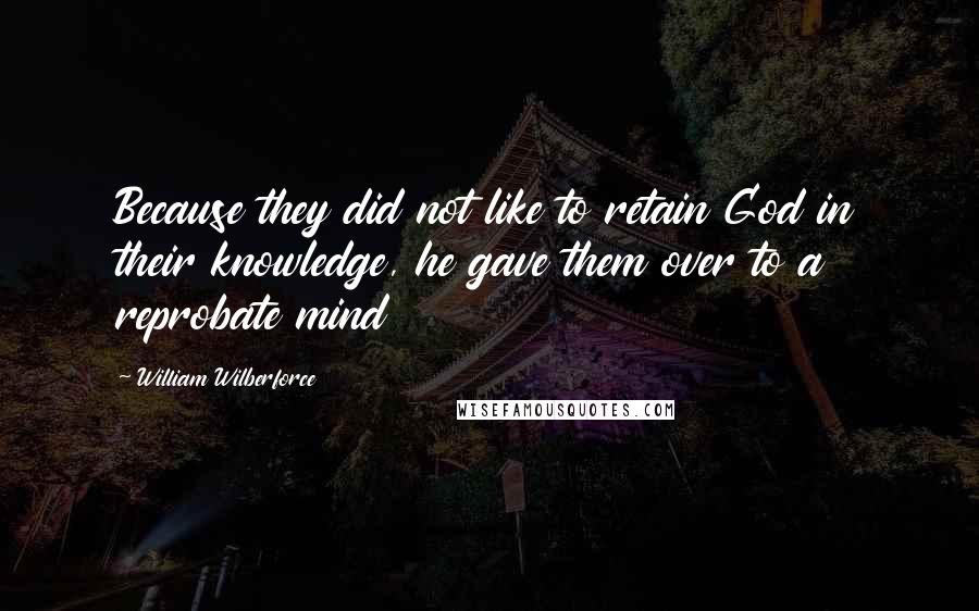 William Wilberforce Quotes: Because they did not like to retain God in their knowledge, he gave them over to a reprobate mind