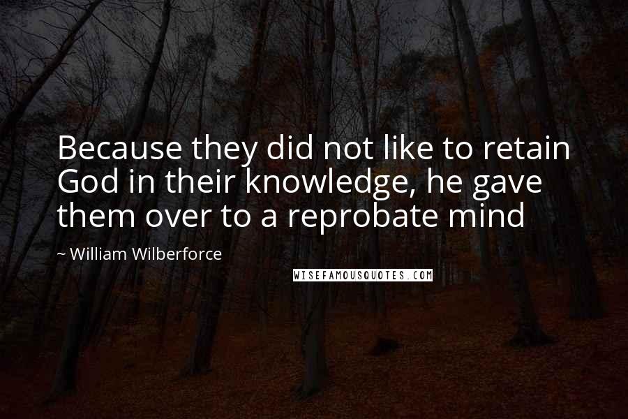 William Wilberforce Quotes: Because they did not like to retain God in their knowledge, he gave them over to a reprobate mind
