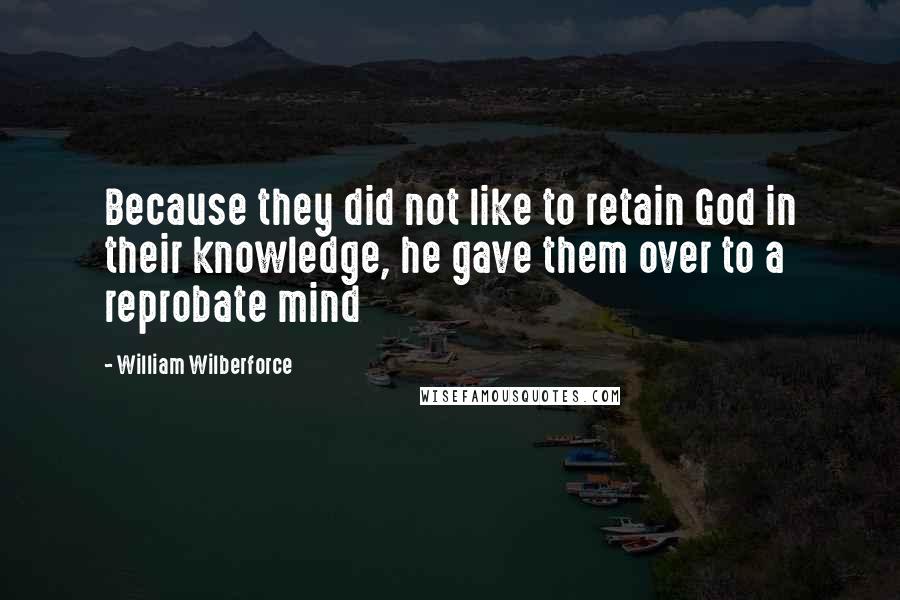William Wilberforce Quotes: Because they did not like to retain God in their knowledge, he gave them over to a reprobate mind
