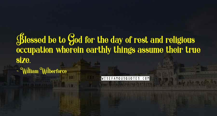 William Wilberforce Quotes: Blessed be to God for the day of rest and religious occupation wherein earthly things assume their true size.