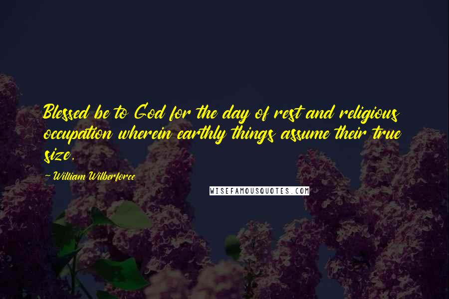 William Wilberforce Quotes: Blessed be to God for the day of rest and religious occupation wherein earthly things assume their true size.