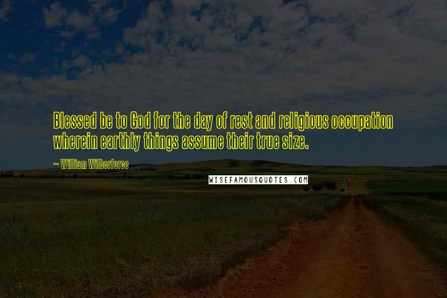 William Wilberforce Quotes: Blessed be to God for the day of rest and religious occupation wherein earthly things assume their true size.