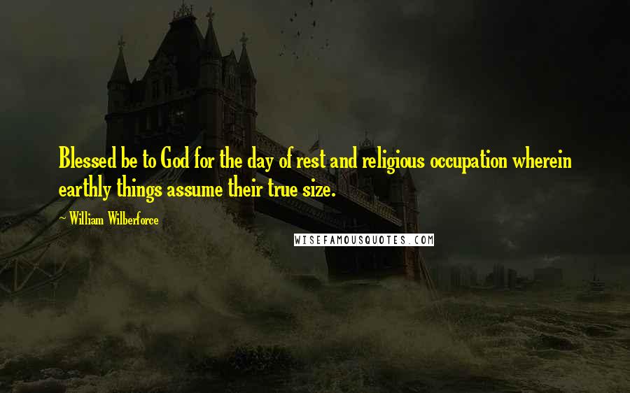 William Wilberforce Quotes: Blessed be to God for the day of rest and religious occupation wherein earthly things assume their true size.