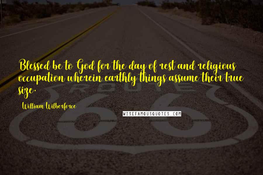 William Wilberforce Quotes: Blessed be to God for the day of rest and religious occupation wherein earthly things assume their true size.