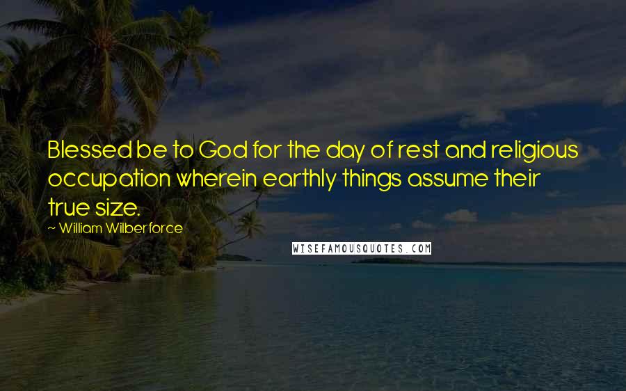 William Wilberforce Quotes: Blessed be to God for the day of rest and religious occupation wherein earthly things assume their true size.
