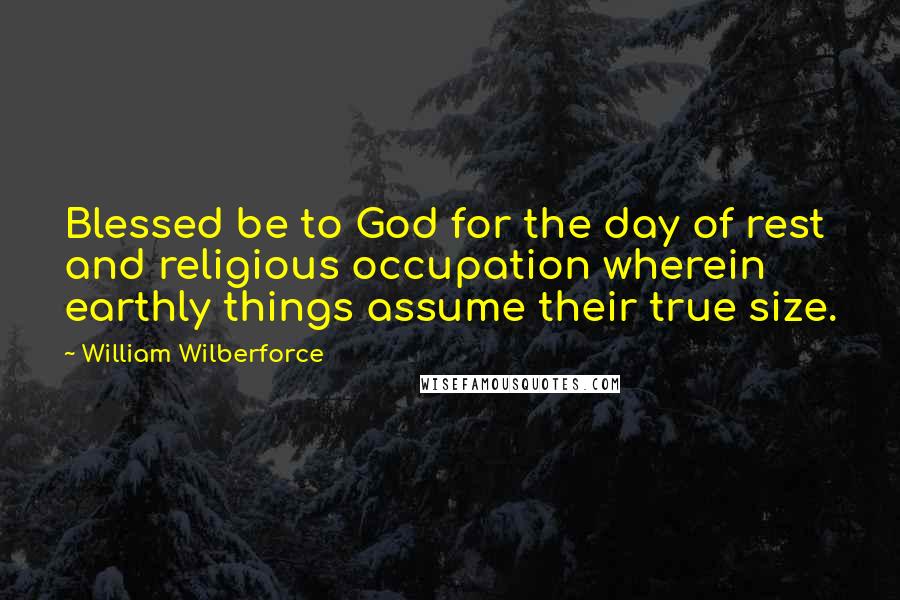William Wilberforce Quotes: Blessed be to God for the day of rest and religious occupation wherein earthly things assume their true size.