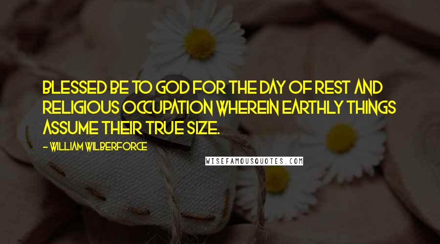 William Wilberforce Quotes: Blessed be to God for the day of rest and religious occupation wherein earthly things assume their true size.