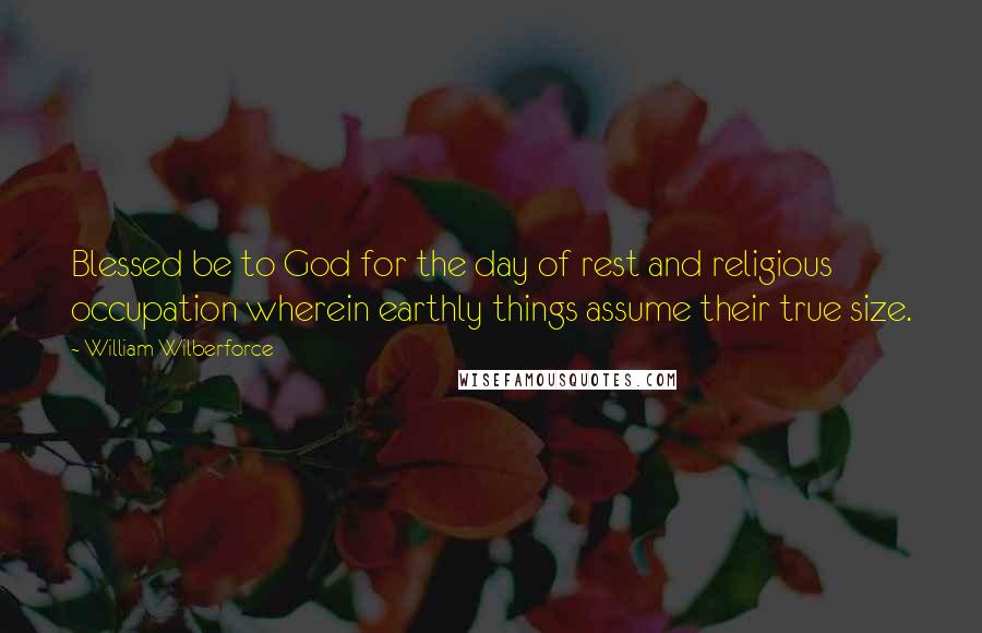 William Wilberforce Quotes: Blessed be to God for the day of rest and religious occupation wherein earthly things assume their true size.