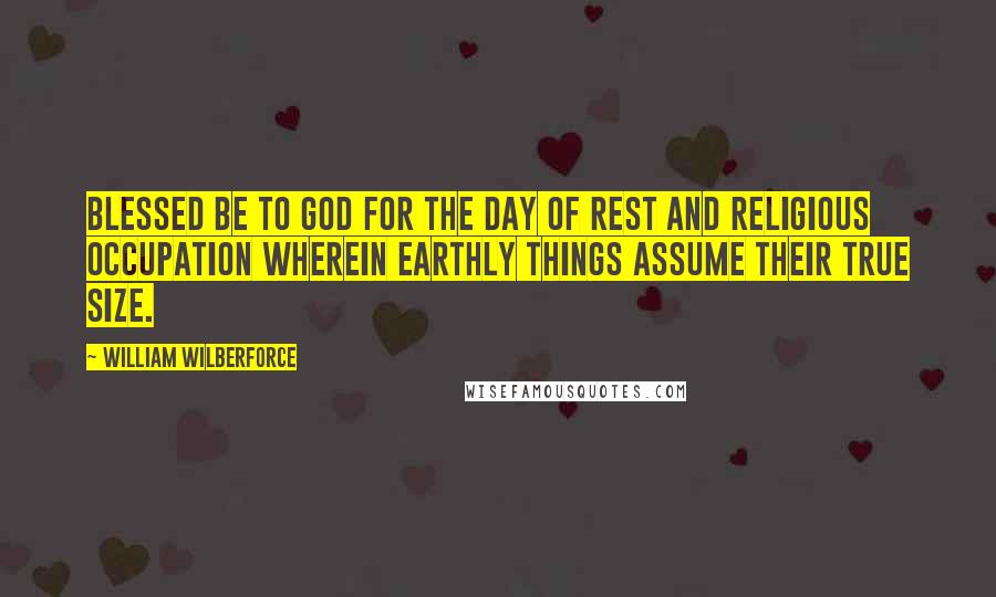 William Wilberforce Quotes: Blessed be to God for the day of rest and religious occupation wherein earthly things assume their true size.