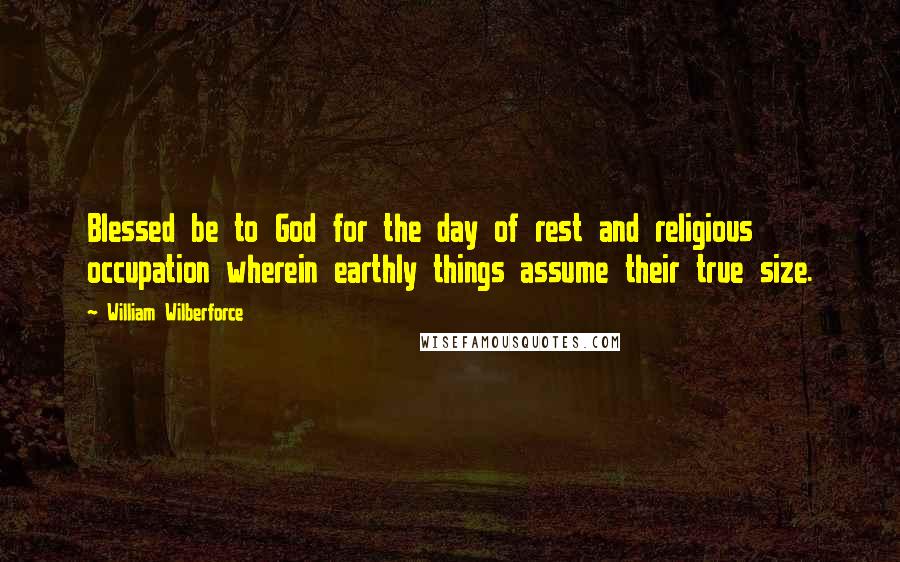 William Wilberforce Quotes: Blessed be to God for the day of rest and religious occupation wherein earthly things assume their true size.