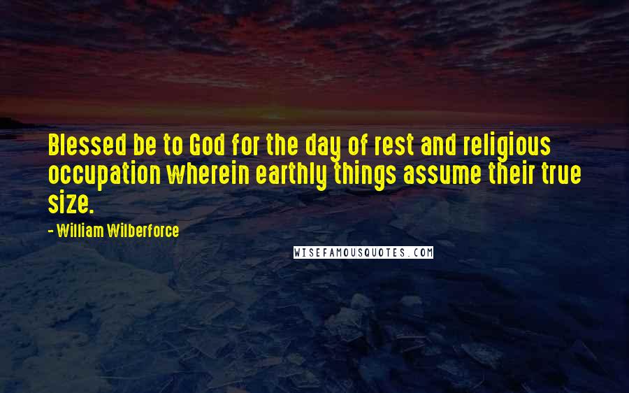 William Wilberforce Quotes: Blessed be to God for the day of rest and religious occupation wherein earthly things assume their true size.