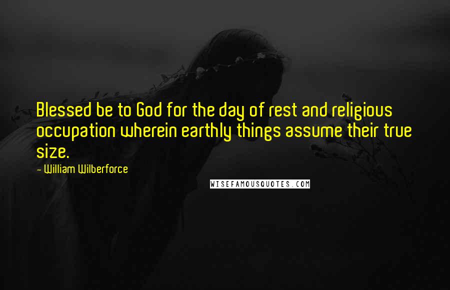 William Wilberforce Quotes: Blessed be to God for the day of rest and religious occupation wherein earthly things assume their true size.