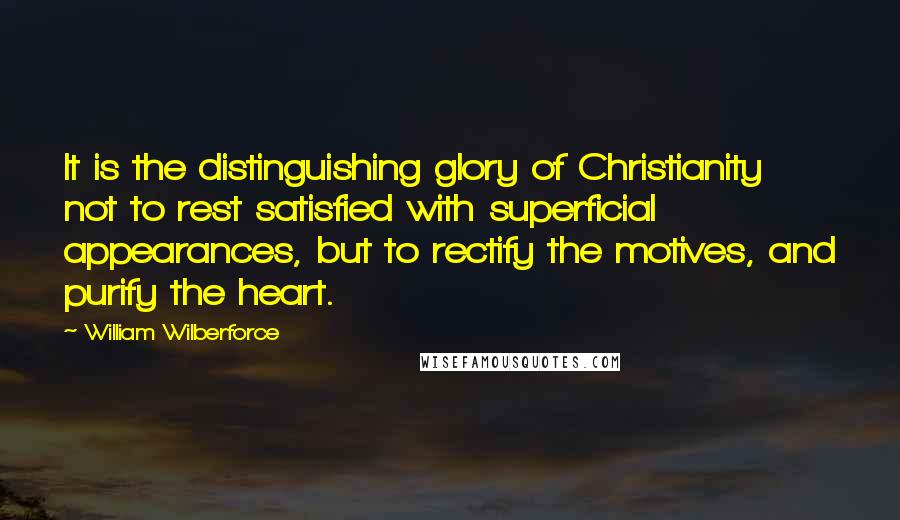 William Wilberforce Quotes: It is the distinguishing glory of Christianity not to rest satisfied with superficial appearances, but to rectify the motives, and purify the heart.