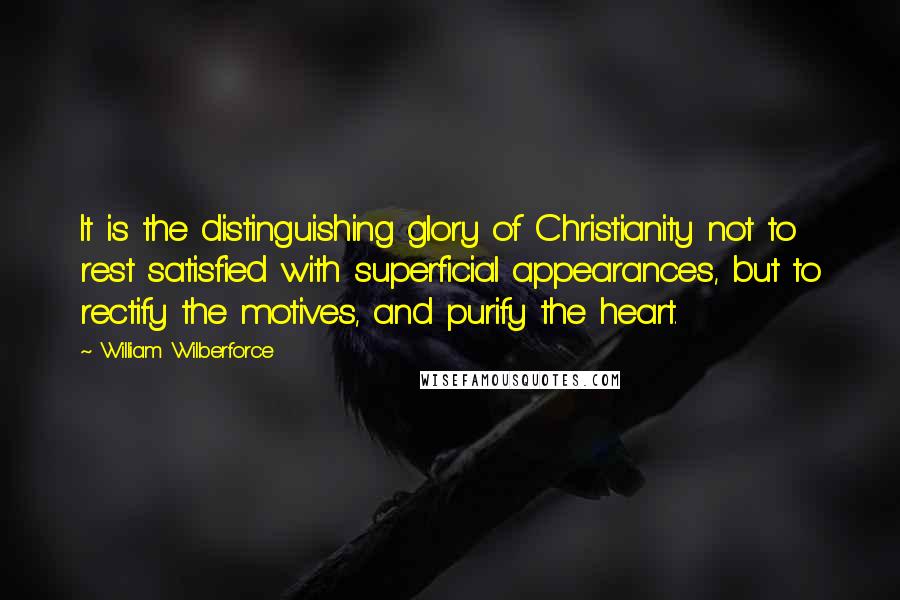 William Wilberforce Quotes: It is the distinguishing glory of Christianity not to rest satisfied with superficial appearances, but to rectify the motives, and purify the heart.