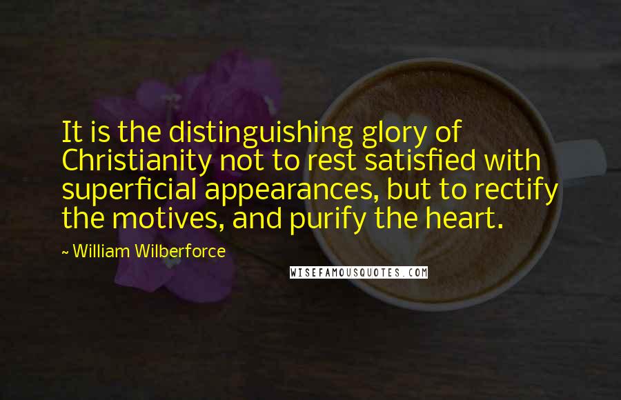 William Wilberforce Quotes: It is the distinguishing glory of Christianity not to rest satisfied with superficial appearances, but to rectify the motives, and purify the heart.